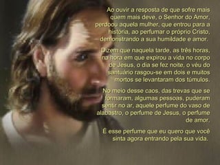 Ao ouvir a resposta de que sofre mais quem mais deve, o Senhor do Amor, perdoou aquela mulher, que entrou para a história, ao perfumar o próprio Cristo, demonstrando a sua humildade e amor.  Dizem que naquela tarde, as três horas, na hora em que expirou a vida no corpo de Jesus, o dia se fez noite, o véu do santuário rasgou-se em dois e muitos mortos se levantaram dos túmulos. No meio desse caos, das trevas que se formaram, algumas pessoas, puderam sentir no ar, aquele perfume do vaso de alabastro, o perfume de Jesus, o perfume de amor. É esse perfume que eu quero que você sinta agora entrando pela sua vida.  