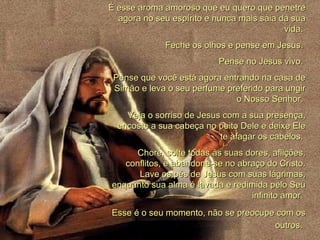 É esse aroma amoroso que eu quero que penetre agora no seu espírito e nunca mais saia da sua vida.  Feche os olhos e pense em Jesus.  Pense no Jesus vivo.  Pense que você está agora entrando na casa de Simão e leva o seu perfume preferido para ungir o Nosso Senhor.  Veja o sorriso de Jesus com a sua presença, encoste a sua cabeça no peito Dele e deixe Ele te afagar os cabelos.  Chore, solte todas ás suas dores, aflições, conflitos, e abandone-se no abraço do Cristo. Lave os pés de Jesus com suas lágrimas, enquanto sua alma é lavada e redimida pelo Seu infinito amor.  Esse é o seu momento, não se preocupe com os outros.   