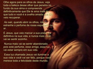 Olhe agora para os olhos de Jesus, veja toda a beleza desse olhar que penetra no fundo da sua alma e compreenda definitivamente que Ele te ama mais do que tudo e você é a ovelha amada que Ele veio recuperar. Ao sair, quando abrir os olhos, não estranhe o perfume de rosas espalhado no ar.  É Jesus, que veio marcar a sua presença definitiva na sua vida, e nunca mais você vai se sentir sozinho. Nunca mais vai se sentir abandonado, pois este perfume, esse amigo, essa luz, vai estar sempre em sua vida. Essa luz chamada Jesus vai iluminar a sua vida e você vai ser feliz, porque você merece toda a felicidade deste mundo.  
