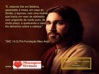 "E, estando Ele em Betânia, assentado à mesa, em casa de Simão, o leproso, veio uma mulher, que trazia um vaso de alabastro, com ungüento de nardo puro, de muito preço, e quebrando o vaso, lho derramou sobre a cabeça.“ "(MC 14:3) Pró Fundação Meu Anjo  www.mensagensvirtuais.com.br Música : Andre Rieu - Londonderry air Danny Boy Montagem [email_address] 00 00 00 00 00 00 00 00 00 00 00 00 00 00  