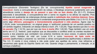 Concupiscência (Dicionário Teológico) [Do lat. concupiscentia] Apetite carnal exagerado e
insaciável. Como a concupiscência advém da cobiça, o Decálogo encerra-se justamente com uma
advertência contra o desejo de se possuir o que não se tem direito (Ex 20.1-17). Embora
associada à sexualidade, a concupiscência tem o cerne no orgulho e na altivez do espírito. Pois
delicia-se em quebrantar as ordenanças divinas quanto à satisfação dos instintos básicos: fome,
sexo, segurança etc. A concupiscência é condenada energicamente pela Bíblia (1Jo 2.15-17). É tida
como algo efêmero, passageiro e tremendamente prejudicial à vida piedosa. Agora veja Fp
1.23,24, onde ‘concupiscência’, no original grego, é ‘epithumia’ podendo ter um sentido positivo ou
um sentido negativo, indicando um desejo intenso e bom. (Fil. 1:23,24). Tiago declara que ela é a raiz
do pecado (Tg 1.14,15), que por sua vez leva à morte (Rm 1.24-32). Tiago também usa um outro
termo em 4.1,3, ‘hedone’, para explicar que as discussões e conflitos entre os crentes resultam da
luxúria e dos prazeres que combatem nos próprios membros de seus corpos. A palavra também
ocorre como ‘deleites da vida’ em Lucas 8.14 e como ‘escravos de toda sorte de
paixões [epithumiais] e prazeres’ ou ‘servindo a várias concupiscências [epithumiais] e deleites’ em
Tito 3.3. O crente é nova criatura e não pode ceder aos apetites da carne, mas refreá-los e
vencermos pela ajuda do Espírito Santo em nós. Quando chega o pensamento, a intenção, ai já
começa a batalha.]
 