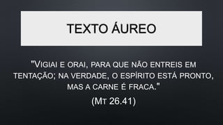 TEXTO ÁUREO
"VIGIAI E ORAI, PARA QUE NÃO ENTREIS EM
TENTAÇÃO; NA VERDADE, O ESPÍRITO ESTÁ PRONTO,
MAS A CARNE É FRACA."
(MT 26.41)
 
