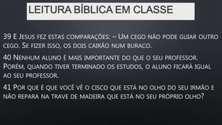 LEITURA BÍBLICA EM CLASSE
39 E JESUS FEZ ESTAS COMPARAÇÕES: – UM CEGO NÃO PODE GUIAR OUTRO
CEGO. SE FIZER ISSO, OS DOIS CAIRÃO NUM BURACO.
40 NENHUM ALUNO É MAIS IMPORTANTE DO QUE O SEU PROFESSOR.
PORÉM, QUANDO TIVER TERMINADO OS ESTUDOS, O ALUNO FICARÁ IGUAL
AO SEU PROFESSOR.
41 POR QUE É QUE VOCÊ VÊ O CISCO QUE ESTÁ NO OLHO DO SEU IRMÃO E
NÃO REPARA NA TRAVE DE MADEIRA QUE ESTÁ NO SEU PRÓPRIO OLHO?
 