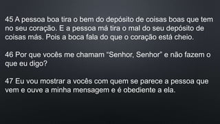 45 A pessoa boa tira o bem do depósito de coisas boas que tem
no seu coração. E a pessoa má tira o mal do seu depósito de
coisas más. Pois a boca fala do que o coração está cheio.
46 Por que vocês me chamam “Senhor, Senhor” e não fazem o
que eu digo?
47 Eu vou mostrar a vocês com quem se parece a pessoa que
vem e ouve a minha mensagem e é obediente a ela.
 