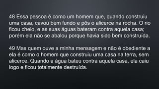48 Essa pessoa é como um homem que, quando construiu
uma casa, cavou bem fundo e pôs o alicerce na rocha. O rio
ficou cheio, e as suas águas bateram contra aquela casa;
porém ela não se abalou porque havia sido bem construída.
49 Mas quem ouve a minha mensagem e não é obediente a
ela é como o homem que construiu uma casa na terra, sem
alicerce. Quando a água bateu contra aquela casa, ela caiu
logo e ficou totalmente destruída.
 