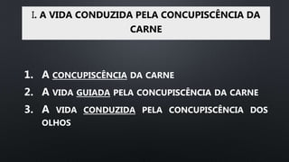 I. A VIDA CONDUZIDA PELA CONCUPISCÊNCIA DA
CARNE
1. A CONCUPISCÊNCIA DA CARNE
2. A VIDA GUIADA PELA CONCUPISCÊNCIA DA CARNE
3. A VIDA CONDUZIDA PELA CONCUPISCÊNCIA DOS
OLHOS
 