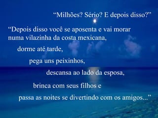 “ Depois disso você se aposenta e vai morar  numa vilazinha da costa mexicana,  dorme até tarde, pega uns peixinhos, descansa ao lado da esposa, brinca com seus filhos e passa as noites se divertindo com os amigos...” “ Milhões? Sério? E depois disso?” 