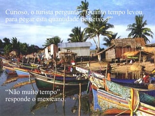 Curioso, o turista pergunta: “Quanto tempo levou para pegar esta quantidade de peixes?”  “ Não muito tempo”,  responde o mexicano. 