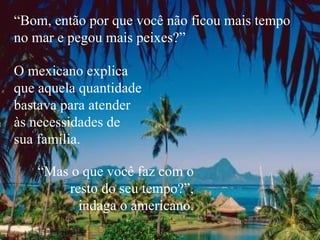 “ Bom, então por que você não ficou mais tempo no mar e pegou mais peixes?” O mexicano explica  que aquela quantidade bastava para atender  às necessidades de  sua família. “ Mas o que você faz com o resto do seu tempo?”, indaga o americano. 