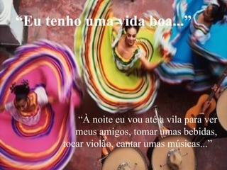 “ À noite eu vou até a vila para ver meus amigos, tomar umas bebidas, tocar violão, cantar umas músicas...”  “ Eu tenho uma vida boa...” 