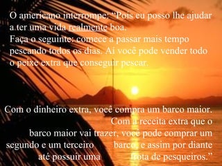 O americano interrompe: “Pois eu posso lhe ajudar a ter uma vida  realmente  boa.  Faça o seguinte: comece a passar mais tempo pescando todos os dias. Aí você pode vender todo o peixe extra que conseguir pescar. Com o dinheiro extra, você compra um barco maior.  Com a receita extra que o barco maior vai trazer, você pode comprar um segundo e um terceiro  barco, e assim por diante até possuir uma  frota de pesqueiros.” 