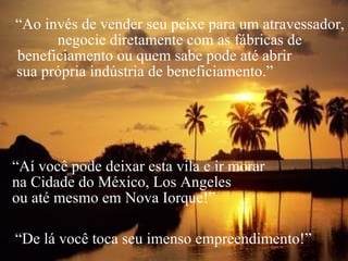 “ Ao invés de vender seu peixe para um atravessador, negocie diretamente com as fábricas de beneficiamento ou quem sabe pode até abrir  sua própria indústria de beneficiamento.”  “ Aí você pode deixar esta vila e ir morar  na Cidade do México, Los Angeles  ou até mesmo em Nova Iorque!” “ De lá você toca seu imenso empreendimento!” 