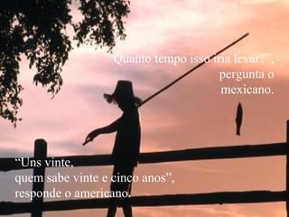 “ Quanto tempo isso iria levar?”,  pergunta o mexicano. “ Uns vinte,  quem sabe vinte e cinco anos”,  responde o americano. 