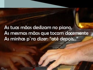 As tuas mãos deslizam no piano,  As mesmas mãos que tocam docemente As minhas p`ra dizer: “até depois…” 