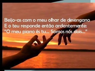 Beijo-as com o meu olhar de desengano E o teu responde então ardentemente: “ O meu piano és tu… Somos nós dois…” 