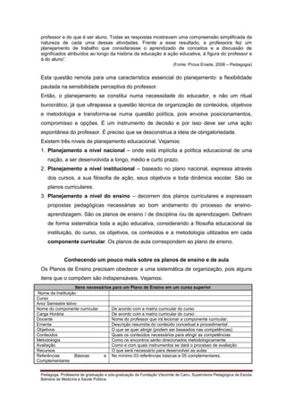 professor e do que é ser aluno. Todas as respostas mostravam uma compreensão simplificada da
natureza de cada uma dessas atividades. Frente a esse resultado, a professora fez um
planejamento de trabalho que considerasse o aprendizado de conceitos e a discussão de
significados atribuídos ao longo da história da educação à ação educativa, à figura do professor e
à do aluno”.
(Fonte: Prova Enade, 2008 – Pedagogia)

Esta questão remota para uma característica essencial do planejamento: a flexibilidade
pautada na sensibilidade perceptiva do professor.
Então, o planejamento se constitui numa necessidade do educador, e não um ritual
burocrático, já que ultrapassa a questão técnica de organização de conteúdos, objetivos
e metodologia e transforma-se numa questão política, pois envolve posicionamentos,
compromisso e opções. É um instrumento de decisão e por isso deve ser uma ação
espontânea do professor. É preciso que se desconstrua a ideia de obrigatoriedade.
Existem três níveis de planejamento educacional. Vejamos:
1. Planejamento a nível nacional – onde está implícita a política educacional de uma
nação, a ser desenvolvida a longo, médio e curto prazo.
2. Planejamento a nível institucional – baseado no plano nacional, expressa através
dos cursos, a sua filosofia de ação, seus objetivos e toda dinâmica escolar. São os
planos curriculares.
3. Planejamento a nível do ensino – decorrem dos planos curriculares e expressam
propostas pedagógicas necessárias ao bom andamento do processo de ensinoaprendizagem. São os planos de ensino / de disciplina /ou de aprendizagem. Definem
de forma sistemática toda a ação educativa, considerando a filosofia educacional da
instituição, do curso, os objetivos, os conteúdos e a metodologia utilizados em cada
componente curricular. Os planos de aula correspondem ao plano de ensino.

Conhecendo um pouco mais sobre os planos de ensino e de aula
Os Planos de Ensino precisam obedecer a uma sistemática de organização, pois alguns
itens que o compõem são indispensáveis. Vejamos:
Itens necessários para um Plano de Ensino em um curso superior
Nome da Instituição
Curso
Ano/ Semestre letivo
Nome do componente curricular
De acordo com a matriz curricular do curso
Carga Horária
De acordo com a matriz curricular do curso
Docente
Nome do professor que irá lecionar a componente curricular.
Ementa
Descrição resumida do conteúdo conceitual e procedimental
Objetivos
O que se quer atingir (podem ser baseados nas competências)
Conteúdos
Quais os conteúdos necessários para atingir as competências
Metodologia
Como os encontros serão direcionados metodologicamente
Avaliação
Como e com quais instrumentos se dará o processo de avaliação
Recursos
O que será necessário para desenvolver as aulas
Referências
Básicas
e No mínimo 03 referências básicas e 05 complementares.
Complementares
Pedagoga. Professora de graduação e pós-graduação da Fundação Visconde de Cairu. Supervisora Pedagógica da Escola
Bahiana de Medicina e Saúde Pública.

 