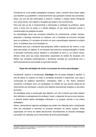 Constituem-se numa prática pedagógica inovadora, onde o docente deve propor ações
que desafiem ou possibilitem o desenvolvimento das operações mentais dos estudantes.
Estes, por sua vez são estimulados a construir, modificar e integrar ideias interagindo
com outros atores, com objetos e situações que exijam o seu envolvimento.
Para que isso se dê, é imprescindível a intervenção e mediação do professor, assim
como a troca com os pares e a atitude dialógica, já que todos precisam buscar a
transformação nas relações de poder.
As metodologias ativas são processos interativos de conhecimento, análise, estudos,
pesquisas e decisões individuais ou coletivas, com a finalidade de encontrar soluções
para um problema. É o processo de ensino em que a aprendizagem depende do próprio
aluno. O professor atua como facilitador ou
Orientador para que o estudante faça pesquisas, reflita e decida por ele mesmo, o que
fazer para atingir um objetivo. É um processo que estimula a autoaprendizagem e facilita
a educação continuada porque desperta a curiosidade do aluno e, ao mesmo tempo,
oferece meios para que possa desenvolver capacidade de análise de situações com
ênfase nas condições locais/regionais e apresentar soluções em consonância com o
perfil psicossocial da comunidade na qual está inserido.

Papel das estratégias de ensino no processo de ensino-aprendizagem
Inicialmente, vejamos a conceituação: Estratégia vem do grego strategia e significa “a
arte de aplicar ou explorar os meios e condições favoráveis e disponíveis, com vista à
consecução de objetivos específicos.” (Anastasiou, 2007, p. 76). Assim, podemos
considerar o professor como um estrategista, na medida em que precisa utilizar-se de
instrumentos que favoreçam o alcance dos objetivos educacionais traçados no seu plano
de ensino.
As estratégias visam à consecução dos objetivos, por isso é preciso que estes estejam
bem definidos no planejamento do professor. Assim, a depender do que se quer alcançar,
o docente poderá aplicar estratégias individuais e ou grupais, durante a sua prática
pedagógica.
Abaixo, apresentamos algumas estratégias que podem ser utilizadas para a participação
ativa dos estudantes e docentes no processo educativo do ensino superior. Estão
organizadas em forma de tabela descrevendo resumidamente as diversas estratégias
que podem ser utilizadas como instrumentos de ensino-aprendizagem.

Pedagoga. Professora de graduação e pós-graduação da Fundação Visconde de Cairu. Supervisora Pedagógica da Escola
Bahiana de Medicina e Saúde Pública.

 