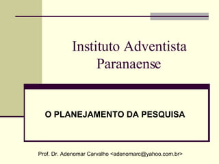 Instituto Adventista Paranaense O PLANEJAMENTO DA PESQUISA Prof. Dr. Adenomar Carvalho <adenomarc@yahoo.com.br> 