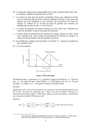 R* - é o ponto de compra assim compreendido como sendo o estoque mínimo que, uma
vez atingido, o pedido de reposição deve ser feito.
n – é o número de dias úteis do período considerado. Neste caso, chamamos de dias
úteis ao número de dias nos quais a empresa trabalha no período. Assim, para uma
empresa que não trabalhasse (e que, portanto, não consumisse) nos finais de
semana, “n” poderia ser 22. Já para um posto de gasolina, por exemplo, que
trabalha todos os dias do mês, “n” seria 30 ou 31.
tr - é o prazo de reposição do material expresso em dias. Neste caso, chamamos de
“prazo de reposição” ao prazo de entrega do fornecedor.
tc - é o prazo médio de permanência do material em estoque, expresso em dias. Neste
caso, chamamos de “prazo médio de permanência do material no estoque” ao
número de dias decorridos entre dois pedidos sucessivos.
D - necessidade que a empresa tem do produto, no período “n”, expresso na unidade em
que o pedido é feito17.
Q* - é o lote econômico
Ponto de Compra
Nível do Estoque

Q*

R*
Tempo

tr
tc
Figura 3 - Ponto de Compra

Na fórmula acima, a expressão [ tr /tc ] significa o inteiro da divisão de tr /tc . Toda vez
que tr /tc for menor do que 1 (um) então [ tr /tc ] será igual a zero. Se tr /tc for, por
exemplo, 2,5, então [ tr /tc ] será igual a 2 (dois), e assim por diante.
Exemplo:
Suponhamos que o prazo de permanência no estoque de um determinado material seja
de 18 dias, seu prazo de reposição seja 7 dias e seu lote econômico 250 peças. A
demanda anual deste produto é 5.000 peças. Qual seu ponto de compra, considerando
que a empresa trabalhe 360 dias por ano?
Resposta:

R*

tr x

t
D
- r x Q*
360
tc

7x

5.000
7
x 250 97,22 - 0 97 un
360
18

17

Se o prazo com o qual estivermos trabalhando for o mês, “D” é o consumo mensal e “n”, o número de dias
úteis no mês. Se o prazo for o ano “D”, é o consumo anual e “n” o número de dias úteis no ano.

4

 