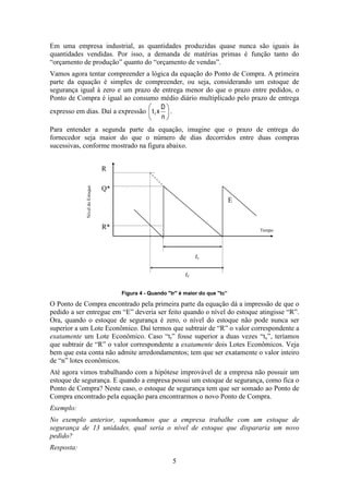 Em uma empresa industrial, as quantidades produzidas quase nunca são iguais às
quantidades vendidas. Por isso, a demanda de matérias primas é função tanto do
“orçamento de produção” quanto do “orçamento de vendas”.
Vamos agora tentar compreender a lógica da equação do Ponto de Compra. A primeira
parte da equação é simples de compreender, ou seja, considerando um estoque de
segurança igual à zero e um prazo de entrega menor do que o prazo entre pedidos, o
Ponto de Compra é igual ao consumo médio diário multiplicado pelo prazo de entrega
D
expresso em dias. Daí a expressão t r x
.
n
Para entender a segunda parte da equação, imagine que o prazo de entrega do
fornecedor seja maior do que o número de dias decorridos entre duas compras
sucessivas, conforme mostrado na figura abaixo.

Nível do Estoque

R
Q*
E

R*

Tempo

tc
tr
Figura 4 - Quando "tr" é maior do que "tc”

O Ponto de Compra encontrado pela primeira parte da equação dá a impressão de que o
pedido a ser entregue em “E” deveria ser feito quando o nível do estoque atingisse “R”.
Ora, quando o estoque de segurança é zero, o nível do estoque não pode nunca ser
superior a um Lote Econômico. Daí termos que subtrair de “R” o valor correspondente a
exatamente um Lote Econômico. Caso “tr” fosse superior a duas vezes “tc”, teríamos
que subtrair de “R” o valor correspondente a exatamente dois Lotes Econômicos. Veja
bem que esta conta não admite arredondamentos; tem que ser exatamente o valor inteiro
de “n” lotes econômicos.
Até agora vimos trabalhando com a hipótese improvável de a empresa não possuir um
estoque de segurança. E quando a empresa possui um estoque de segurança, como fica o
Ponto de Compra? Neste caso, o estoque de segurança tem que ser somado ao Ponto de
Compra encontrado pela equação para encontrarmos o novo Ponto de Compra.
Exemplo:
No exemplo anterior, suponhamos que a empresa trabalhe com um estoque de
segurança de 13 unidades, qual seria o nível de estoque que dispararia um novo
pedido?
Resposta:
5

 