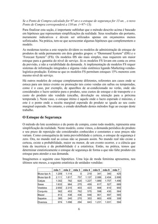 Se o Ponto de Compra calculado for 97 un e o estoque de segurança for 13 un. , o novo
Ponto de Compra corresponderá a 110 un. (=97+13).
Para finalizar esta seção, é importante sublinhar que o método descrito acima é baseado
em hipóteses que representam simplificações da realidade. Seus resultados são portanto,
meramente indicativos e devem ser utilizados apenas em orçamentos menos
sofisticados. Na prática, tem-se que acrescentar algumas hipóteses que complementem o
modelo.
As modernas teorias a este respeito dividem os modelos de administração de estoque de
produtos de saída permanente em dois grandes grupos: o “Demmand System” (DS) e o
„Forecast System” (FS). Os modelos DS são mais simples, mas requerem um maior
estoque para a garantia do nível de serviço. Já os modelos FS levam em conta os erros
da previsão, e não a variabilidade da demanda. A implementação de modelos FS requer
sistemas de informação integrados e alguma visão sistêmica ligando Marketing-vendaslogística-produção. Estima-se que os modelos FS permitam estoques 15% menores com
mesmo nível de serviço.
Há outros modelos de estoque completamente diferentes, referentes aos casos onde se
estoca para um único evento ou promoção tais como vendas em safras ou temporadas,
como é o caso, por exemplo, de aparelhos de ar-condicionado no verão, onde são
considerados o lucro unitário para o produto, seus custos de estoque e de transporte e o
custo do produto não vendido (encalhe, devolução ou retenção para a próxima
temporada ). Neste caso, o estoque ótimo é aquele onde o lucro esperado é máximo, e
este é o ponto onde a receita marginal esperada do produto se iguala ao seu custo
marginal esperado. No entanto, o estudo detalhado destes métodos foge ao escopo deste
trabalho.

O Estoque de Segurança
O método do lote econômico e do ponto de compra, como todo modelo, representa uma
simplificação da realidade. Neste modelo, como vimos, a demanda periódica do produto
e seu prazo de reposição são considerados conhecidos e constantes e seus preços não
variam. Como consequência de tanta previsibilidade e certeza, o estoque de segurança é
zero. Ora, no mundo real as coisas não se passam assim. No mundo real não existe a
certeza, existe a probabilidade, maior ou menor, de um evento ocorrer, e a ciência que
trata da incerteza e da probabilidade é a estatística. Então, na prática, temos que
determinar estatisticamente o estoque de segurança de forma a que não falte produto em
estoque para atender a sua demanda.
Imaginemos o seguinte caso hipotético. Uma loja de moda feminina apresentou, nos
últimos sete meses, a seguinte estatística de unidades vendidas:
mês 1
Blusa tipo A
Blusa tipo B
Calças
Saias
Vestidos
Conjunto
Blazer
Sapatos
Diversos

mês 2

mês 3

mês 4

mês 5

mês 6

mês 7

1.209
2.111
1.302
1.633
2.650
562
813
385

1.114
1.817
782
964
2.315
453
438
240

0
757
620
275
403
762
436
270

219
1.137
1.227
459
423
575
648
353

341
2.086
1.889
617
668
598
901
663

340
2.454
1.757
527
610
430
697
409

425
2.696
1.496
689
900
564
585
308

974

1.098

294

643

1.231

1.031

594

6

 