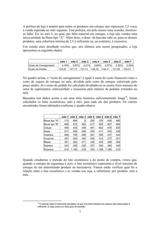 A política da loja é manter para todos os produtos um estoque que represente 2,5 vezes
a venda esperada no mês seguinte. Esta política, em pelo menos uma ocasião, mostrouse falha. Foi no mês 3, no qual, por falta material em estoque, a loja não vendeu uma
única unidade da blusa tipo “A”. Além disto, o dono da loja não sabe se, para os demais
produtos, uma cobertura mínima de 2,5 é suficiente ou, ao contrário, é excessiva.
Um estudo mais detalhado revelou que, nos últimos sete meses pesquisados, a loja
apresentou os seguintes dados:

mês 1
Custo de Carregamento
Custo do Pedido

4,18%
124,97

mês 2

mês 3

3,97%
127,13

mês 4

4,31%
127,13

mês 5

3,84%
126,33

3,57%
134,11

mês 6
3,35%
131,95

mês 7
3,39%
132,01

No quadro acima, o “custo do carregamento” é igual à soma do custo financeiro mais o
custo do seguro do estoque no mês, dividido pelo custo do estoque valorizado pelo
preço médio. Já o custo do pedido foi calculado dividindo-se os custos fixos mensais do
setor de suprimentos, almoxarifado e tesouraria pelo número de pedidos extraídos no
mês.
Baseados nos dados acima e em uma série histórica suficientemente longa18, foram
calculados os lotes econômicos, mês a mês, para cada um dos produtos. Os valores
encontrados foram tabulados conforme o quadro abaixo.

mês 1 mês 2 mês 3 mês 4 mês 5 mês 6 mês 7
Blusa tipo "A"
Blusa tipo "B"
Calças
Saias
Vestidos
Conjunto
Blazer
Sapatos

713
689
506
617
696
267
361
243

686
673
430
559
755
263
282
208

0
465
348
299
296
340
271
220

293
577
481
340
301
294
329
237

379
809
662
417
395
314
420
329

429
957
678
455
437
277
388
284

480
984
620
528
524
321
364
245

Diversos

912

1.165

519

763

1.188

1.185

915

Quando estudamos o método do lote econômico e do ponto de compra, vimos que,
quando o estoque de segurança é zero, o lote econômico representa o nível máximo de
estoque de um determinado produto ou mercadoria. Vamos então verificar qual foi a
relação entre o lote econômico e as vendas (ou seja, a cobertura), por produto, mês a
mês.

18

O exemplo dado é meramente elucidativo, já que uma série histórica com apenas sete observações é
ineficiente, ou seja, possui um baixo grau de precisão.

7

 