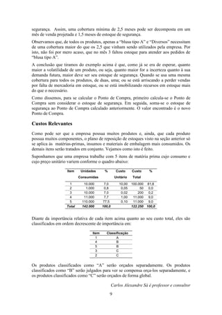 segurança. Assim, uma cobertura mínima de 2,5 meses pode ser decomposta em um
mês de venda projetada e 1,5 meses de estoque de segurança.
Observamos que, de todos os produtos, apenas a “blusa tipo A” e “Diversos” necessitam
de uma cobertura maior do que os 2,5 que vinham sendo utilizados pela empresa. Por
isto, não foi por mero acaso, que no mês 3 faltou estoque para atender aos pedidos de
“blusa tipo A”.
A conclusão que tiramos do exemplo acima é que, como já se era de esperar, quanto
maior a volatilidade de um produto, ou seja, quanto maior for a incerteza quanto à sua
demanda futura, maior deve ser seu estoque de segurança. Quando se usa uma mesma
cobertura para todos os produtos, de duas, uma; ou se está arriscando a perder vendas
por falta de mercadoria em estoque, ou se está imobilizando recursos em estoque mais
do que o necessário.
Como dissemos, para se calcular o Ponto de Compra, primeiro calcula-se o Ponto de
Compra sem considerar o estoque de segurança. Em seguida, soma-se o estoque de
segurança ao Ponto de Compra calculado anteriormente. O valor encontrado é o novo
Ponto de Compra.

Custos Relevantes
Como pode ser que a empresa possua muitos produtos e, ainda, que cada produto
possua muitos componentes, o plano de reposição de estoques visto na seção anterior só
se aplica às matérias-primas, insumos e materiais de embalagem mais consumidos. Os
demais itens serão tratados em conjunto. Vejamos como isto é feito.
Suponhamos que uma empresa trabalhe com 5 itens de matéria prima cujo consumo e
cujo preço unitário variem conforme o quadro abaixo:
Item

Unidades

%

Custo
Unitário

Consumidas
1
2
3
4
5
Total

10.000
1.000
10.000
11.000
110.000
142.000

7,0
0,8
7,0
7,7
77,5
100,0

Custo
Total

10,00
0,05
0,02
1,00
0,10

%

100.000 81,8
50
0,0
200
0,2
11.000
9,0
11.000
9,0
122.250 100,0

Diante da importância relativa de cada item acima quanto ao seu custo total, eles são
classificados em ordem decrescente de importância em:
Item
1
4
5
3
2

Classificação
A
B
B
C
C

Os produtos classificados como “A” serão orçados separadamente. Os produtos
classificados como “B” serão julgados para ver se compensa orça-los separadamente, e
os produtos classificados como “C” serão orçados de forma global.
Carlos Alexandre Sá é professor e consultor
9

 