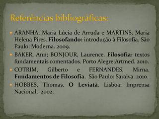  ARANHA, Maria Lúcia de Arruda e MARTINS, Maria
  Helena Pires. Filosofando: introdução à Filosofia. São
  Paulo: Moderna. 2009.
 BAKER, Ann; BONJOUR, Laurence. Filosofia: textos
  fundamentais comentados. Porto Alegre:Artmed. 2010.
 COTRIM,      Gilberto   e    FERNANDES,        Mirna.
  Fundamentos de Filosofia. São Paulo: Saraiva. 2010.
 HOBBES, Thomas. O Leviatã. Lisboa: Imprensa
  Nacional. 2002.
 
