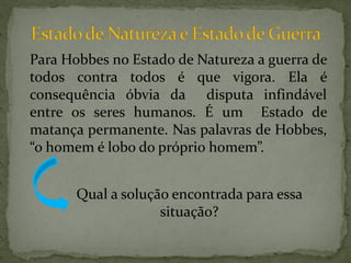 Para Hobbes no Estado de Natureza a guerra de
todos contra todos é que vigora. Ela é
consequência óbvia da disputa infindável
entre os seres humanos. É um Estado de
matança permanente. Nas palavras de Hobbes,
“o homem é lobo do próprio homem”.


       Qual a solução encontrada para essa
                    situação?
 