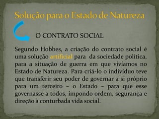 O CONTRATO SOCIAL

Segundo Hobbes, a criação do contrato social é
uma solução artificial para da sociedade política,
para a situação de guerra em que vivíamos no
Estado de Natureza. Para criá-lo o indivíduo teve
que transferir seu poder de governar a si próprio
para um terceiro – o Estado – para que esse
governasse a todos, impondo ordem, segurança e
direção à conturbada vida social.
 