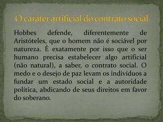 Hobbes      defende,    diferentemente     de
Aristóteles, que o homem não é sociável por
natureza. É exatamente por isso que o ser
humano precisa estabelecer algo artificial
(não natural), a saber, o contrato social. O
medo e o desejo de paz levam os indivíduos a
fundar um estado social e a autoridade
política, abdicando de seus direitos em favor
do soberano.
 