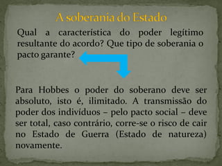 Qual a característica do poder legítimo
resultante do acordo? Que tipo de soberania o
pacto garante?


Para Hobbes o poder do soberano deve ser
absoluto, isto é, ilimitado. A transmissão do
poder dos indivíduos – pelo pacto social – deve
ser total, caso contrário, corre-se o risco de cair
no Estado de Guerra (Estado de natureza)
novamente.
 