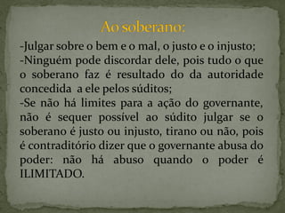 -Julgar sobre o bem e o mal, o justo e o injusto;
-Ninguém pode discordar dele, pois tudo o que
o soberano faz é resultado do da autoridade
concedida a ele pelos súditos;
-Se não há limites para a ação do governante,
não é sequer possível ao súdito julgar se o
soberano é justo ou injusto, tirano ou não, pois
é contraditório dizer que o governante abusa do
poder: não há abuso quando o poder é
ILIMITADO.
 