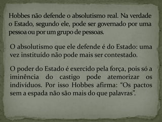O absolutismo que ele defende é do Estado: uma
vez instituído não pode mais ser contestado.

O poder do Estado é exercido pela força, pois só a
iminência do castigo pode atemorizar os
indivíduos. Por isso Hobbes afirma: “Os pactos
sem a espada não são mais do que palavras”.
 