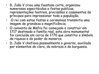 D. João V criou uma faustosa corte, organizou numerosos espectáculos e festas publicas, representações teatrais, procissões e casamentos de príncipes para impressionar toda a população; O rei com estas festas e cerimonias transmitia uma imagem de grandeza e magnificência; O convento de Mafra foi começado e construir em 1717 destinado a família real, esta obra monumental foi concluída em cerca de 1770 que constitui o símbolo da riqueza e do poder do monarca; D. João V chefiava pessoalmente o governo, auxiliado por elementos do clero, da nobreza e da burguesia.