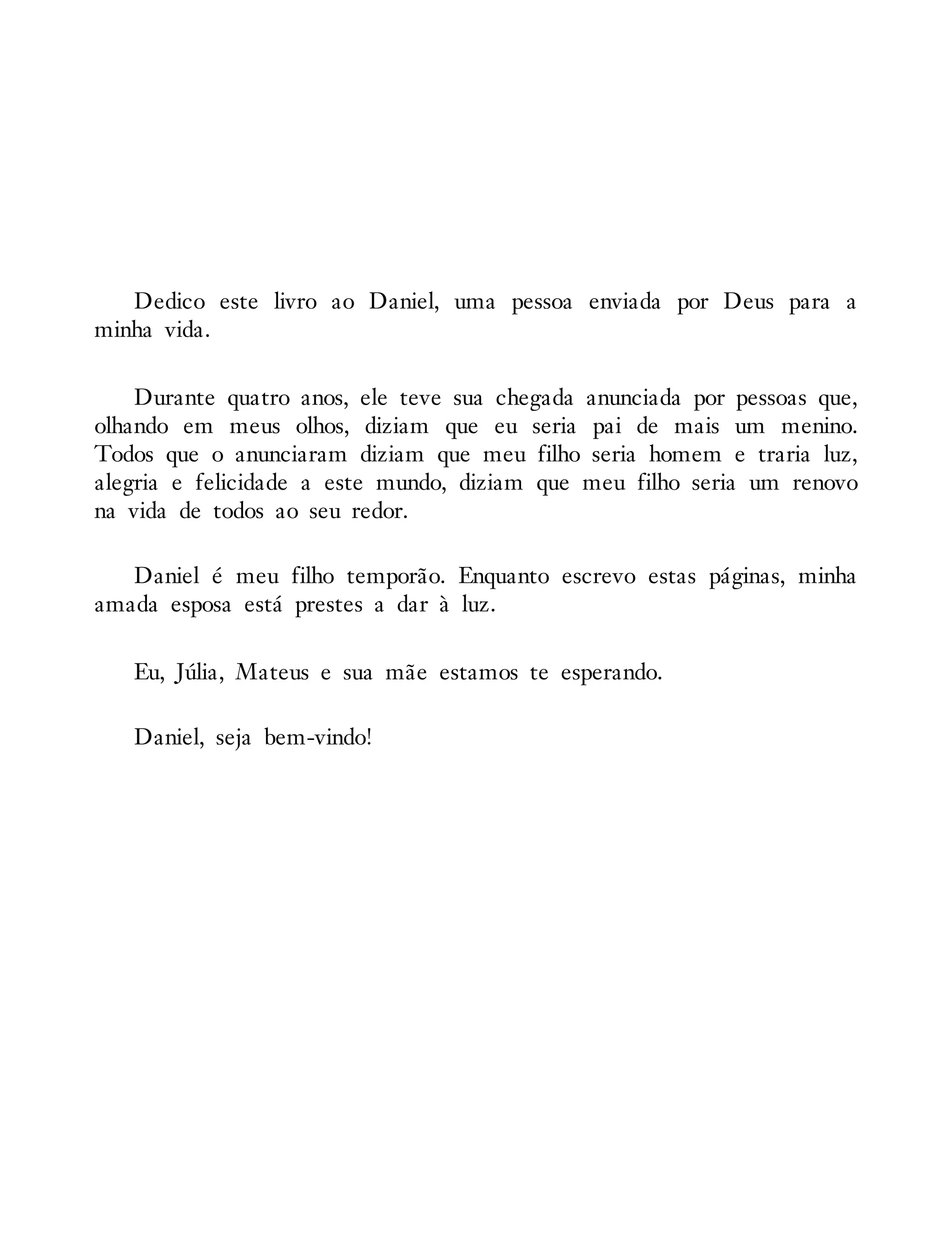 Dedico este livro ao Daniel, uma pessoa enviada por Deus para a
minha vida.
Durante quatro anos, ele teve sua chegada anunciada por pessoas que,
olhando em meus olhos, diziam que eu seria pai de mais um menino.
Todos que o anunciaram diziam que meu filho seria homem e traria luz,
alegria e felicidade a este mundo, diziam que meu filho seria um renovo
na vida de todos ao seu redor.
Daniel é meu filho temporão. Enquanto escrevo estas páginas, minha
amada esposa está prestes a dar à luz.
Eu, Júlia, Mateus e sua mãe estamos te esperando.
Daniel, seja bem-vindo!
 