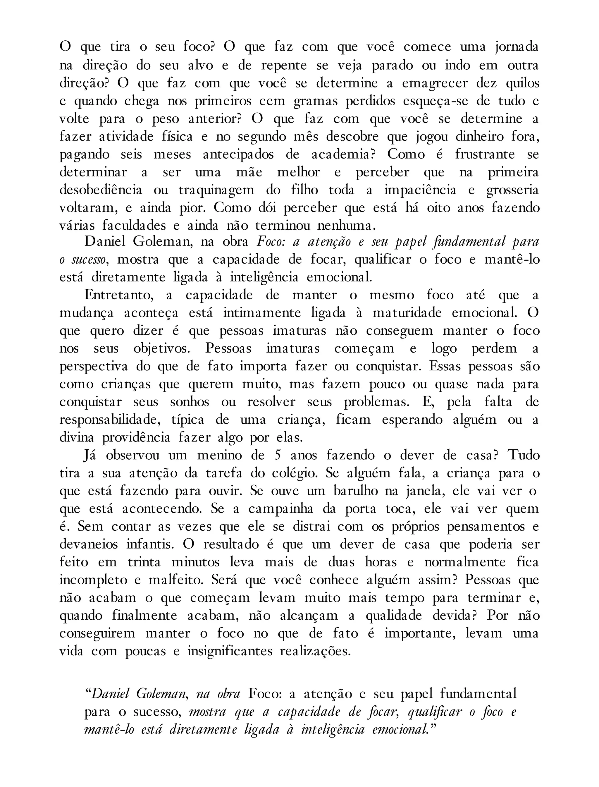 O que tira o seu foco? O que faz com que você comece uma jornada
na direção do seu alvo e de repente se veja parado ou indo em outra
direção? O que faz com que você se determine a emagrecer dez quilos
e quando chega nos primeiros cem gramas perdidos esqueça-se de tudo e
volte para o peso anterior? O que faz com que você se determine a
fazer atividade física e no segundo mês descobre que jogou dinheiro fora,
pagando seis meses antecipados de academia? Como é frustrante se
determinar a ser uma mãe melhor e perceber que na primeira
desobediência ou traquinagem do filho toda a impaciência e grosseria
voltaram, e ainda pior. Como dói perceber que está há oito anos fazendo
várias faculdades e ainda não terminou nenhuma.
Daniel Goleman, na obra Foco: a atenção e seu papel fundamental para
o sucesso, mostra que a capacidade de focar, qualificar o foco e mantê-lo
está diretamente ligada à inteligência emocional.
Entretanto, a capacidade de manter o mesmo foco até que a
mudança aconteça está intimamente ligada à maturidade emocional. O
que quero dizer é que pessoas imaturas não conseguem manter o foco
nos seus objetivos. Pessoas imaturas começam e logo perdem a
perspectiva do que de fato importa fazer ou conquistar. Essas pessoas são
como crianças que querem muito, mas fazem pouco ou quase nada para
conquistar seus sonhos ou resolver seus problemas. E, pela falta de
responsabilidade, típica de uma criança, ficam esperando alguém ou a
divina providência fazer algo por elas.
Já observou um menino de 5 anos fazendo o dever de casa? Tudo
tira a sua atenção da tarefa do colégio. Se alguém fala, a criança para o
que está fazendo para ouvir. Se ouve um barulho na janela, ele vai ver o
que está acontecendo. Se a campainha da porta toca, ele vai ver quem
é. Sem contar as vezes que ele se distrai com os próprios pensamentos e
devaneios infantis. O resultado é que um dever de casa que poderia ser
feito em trinta minutos leva mais de duas horas e normalmente fica
incompleto e malfeito. Será que você conhece alguém assim? Pessoas que
não acabam o que começam levam muito mais tempo para terminar e,
quando finalmente acabam, não alcançam a qualidade devida? Por não
conseguirem manter o foco no que de fato é importante, levam uma
vida com poucas e insignificantes realizações.
“Daniel Goleman, na obra Foco: a atenção e seu papel fundamental
para o sucesso, mostra que a capacidade de focar, qualificar o foco e
mantê-lo está diretamente ligada à inteligência emocional.”
 