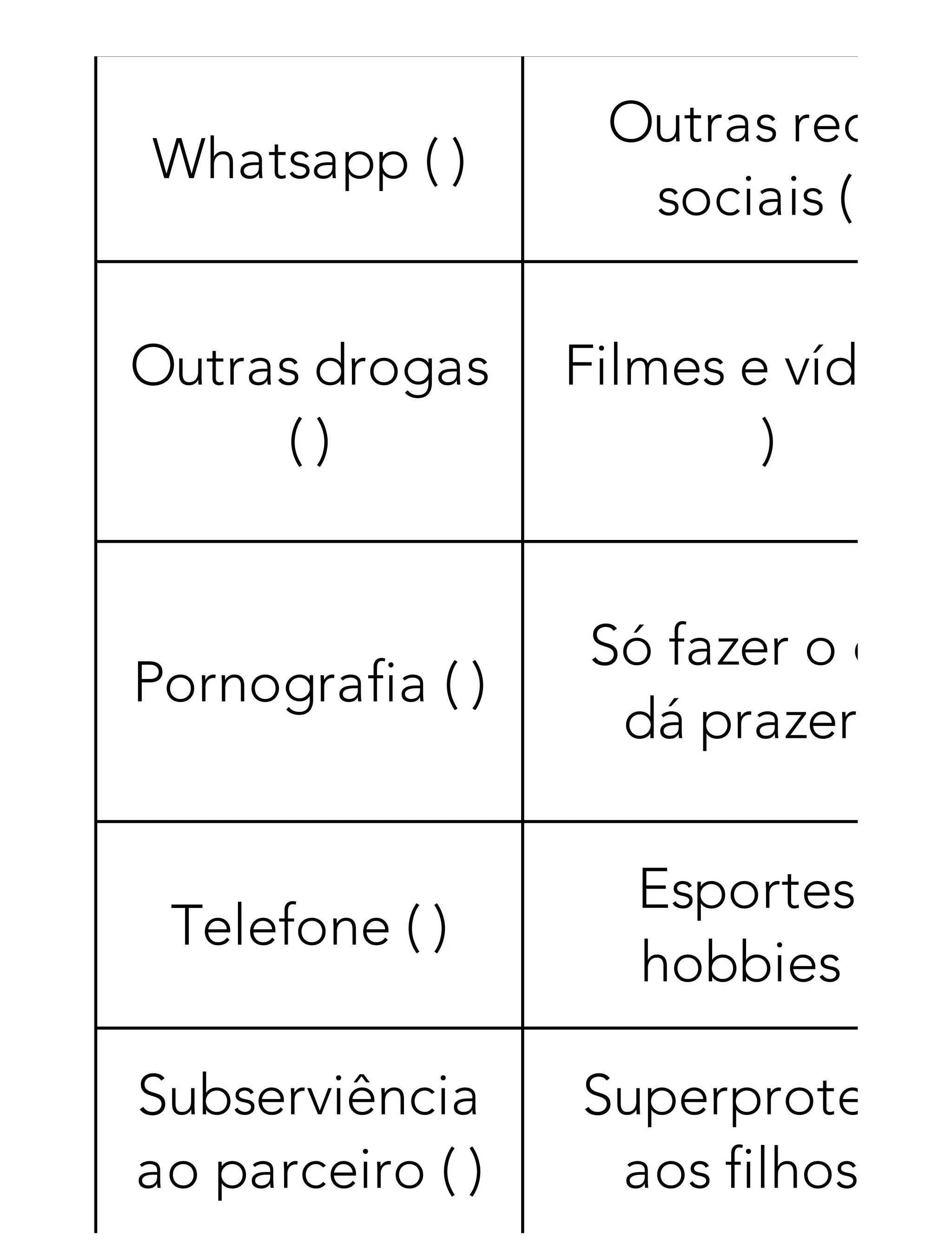 Whatsapp ( )
Outras redes
sociais ( )
Outras drogas
( )
Filmes e vídeos
)
Pornografia ( )
Só fazer o que
dá prazer ( )
Telefone ( )
Esportes e
hobbies ( )
Subserviência
ao parceiro ( )
Superproteção
aos filhos ( )
 
