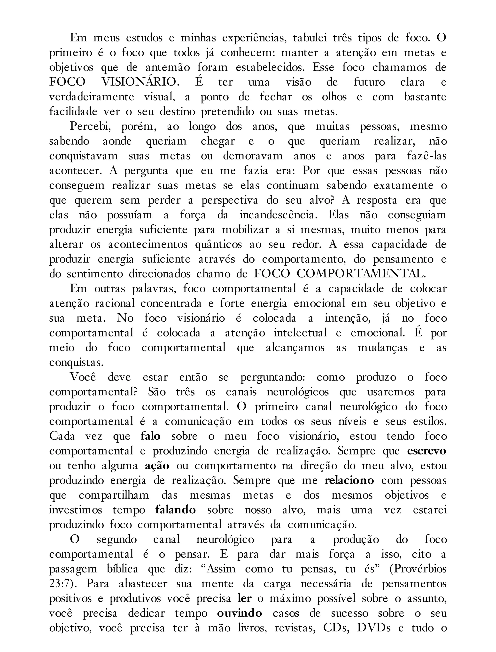Em meus estudos e minhas experiências, tabulei três tipos de foco. O
primeiro é o foco que todos já conhecem: manter a atenção em metas e
objetivos que de antemão foram estabelecidos. Esse foco chamamos de
FOCO VISIONÁRIO. É ter uma visão de futuro clara e
verdadeiramente visual, a ponto de fechar os olhos e com bastante
facilidade ver o seu destino pretendido ou suas metas.
Percebi, porém, ao longo dos anos, que muitas pessoas, mesmo
sabendo aonde queriam chegar e o que queriam realizar, não
conquistavam suas metas ou demoravam anos e anos para fazê-las
acontecer. A pergunta que eu me fazia era: Por que essas pessoas não
conseguem realizar suas metas se elas continuam sabendo exatamente o
que querem sem perder a perspectiva do seu alvo? A resposta era que
elas não possuíam a força da incandescência. Elas não conseguiam
produzir energia suficiente para mobilizar a si mesmas, muito menos para
alterar os acontecimentos quânticos ao seu redor. A essa capacidade de
produzir energia suficiente através do comportamento, do pensamento e
do sentimento direcionados chamo de FOCO COMPORTAMENTAL.
Em outras palavras, foco comportamental é a capacidade de colocar
atenção racional concentrada e forte energia emocional em seu objetivo e
sua meta. No foco visionário é colocada a intenção, já no foco
comportamental é colocada a atenção intelectual e emocional. É por
meio do foco comportamental que alcançamos as mudanças e as
conquistas.
Você deve estar então se perguntando: como produzo o foco
comportamental? São três os canais neurológicos que usaremos para
produzir o foco comportamental. O primeiro canal neurológico do foco
comportamental é a comunicação em todos os seus níveis e seus estilos.
Cada vez que falo sobre o meu foco visionário, estou tendo foco
comportamental e produzindo energia de realização. Sempre que escrevo
ou tenho alguma ação ou comportamento na direção do meu alvo, estou
produzindo energia de realização. Sempre que me relaciono com pessoas
que compartilham das mesmas metas e dos mesmos objetivos e
investimos tempo falando sobre nosso alvo, mais uma vez estarei
produzindo foco comportamental através da comunicação.
O segundo canal neurológico para a produção do foco
comportamental é o pensar. E para dar mais força a isso, cito a
passagem bíblica que diz: “Assim como tu pensas, tu és” (Provérbios
23:7). Para abastecer sua mente da carga necessária de pensamentos
positivos e produtivos você precisa ler o máximo possível sobre o assunto,
você precisa dedicar tempo ouvindo casos de sucesso sobre o seu
objetivo, você precisa ter à mão livros, revistas, CDs, DVDs e tudo o
 