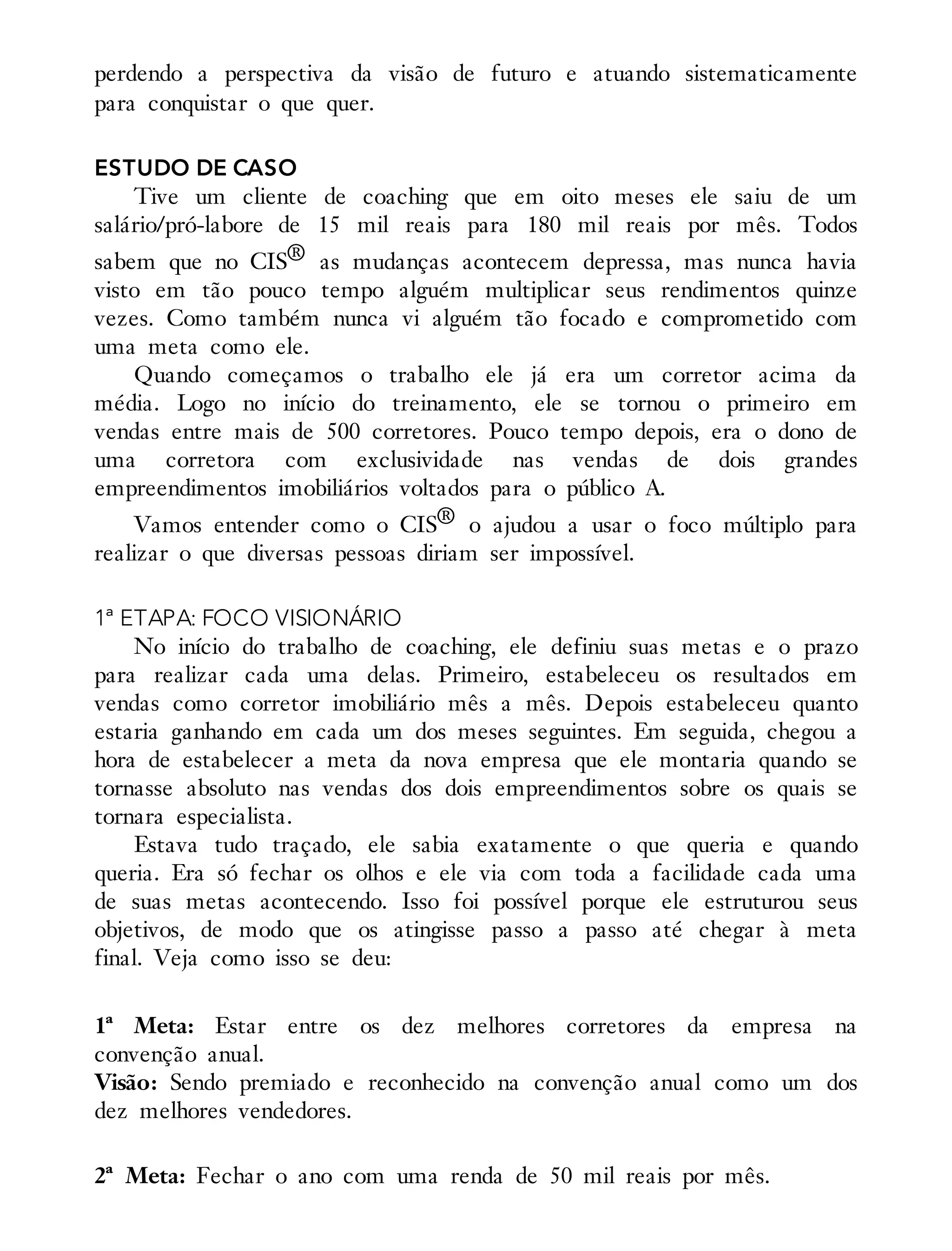 perdendo a perspectiva da visão de futuro e atuando sistematicamente
para conquistar o que quer.
ESTUDO DE CASO
Tive um cliente de coaching que em oito meses ele saiu de um
salário/pró-labore de 15 mil reais para 180 mil reais por mês. Todos
sabem que no CIS® as mudanças acontecem depressa, mas nunca havia
visto em tão pouco tempo alguém multiplicar seus rendimentos quinze
vezes. Como também nunca vi alguém tão focado e comprometido com
uma meta como ele.
Quando começamos o trabalho ele já era um corretor acima da
média. Logo no início do treinamento, ele se tornou o primeiro em
vendas entre mais de 500 corretores. Pouco tempo depois, era o dono de
uma corretora com exclusividade nas vendas de dois grandes
empreendimentos imobiliários voltados para o público A.
Vamos entender como o CIS® o ajudou a usar o foco múltiplo para
realizar o que diversas pessoas diriam ser impossível.
1ª ETAPA: FOCO VISIONÁRIO
No início do trabalho de coaching, ele definiu suas metas e o prazo
para realizar cada uma delas. Primeiro, estabeleceu os resultados em
vendas como corretor imobiliário mês a mês. Depois estabeleceu quanto
estaria ganhando em cada um dos meses seguintes. Em seguida, chegou a
hora de estabelecer a meta da nova empresa que ele montaria quando se
tornasse absoluto nas vendas dos dois empreendimentos sobre os quais se
tornara especialista.
Estava tudo traçado, ele sabia exatamente o que queria e quando
queria. Era só fechar os olhos e ele via com toda a facilidade cada uma
de suas metas acontecendo. Isso foi possível porque ele estruturou seus
objetivos, de modo que os atingisse passo a passo até chegar à meta
final. Veja como isso se deu:
1ª Meta: Estar entre os dez melhores corretores da empresa na
convenção anual.
Visão: Sendo premiado e reconhecido na convenção anual como um dos
dez melhores vendedores.
2ª Meta: Fechar o ano com uma renda de 50 mil reais por mês.
 