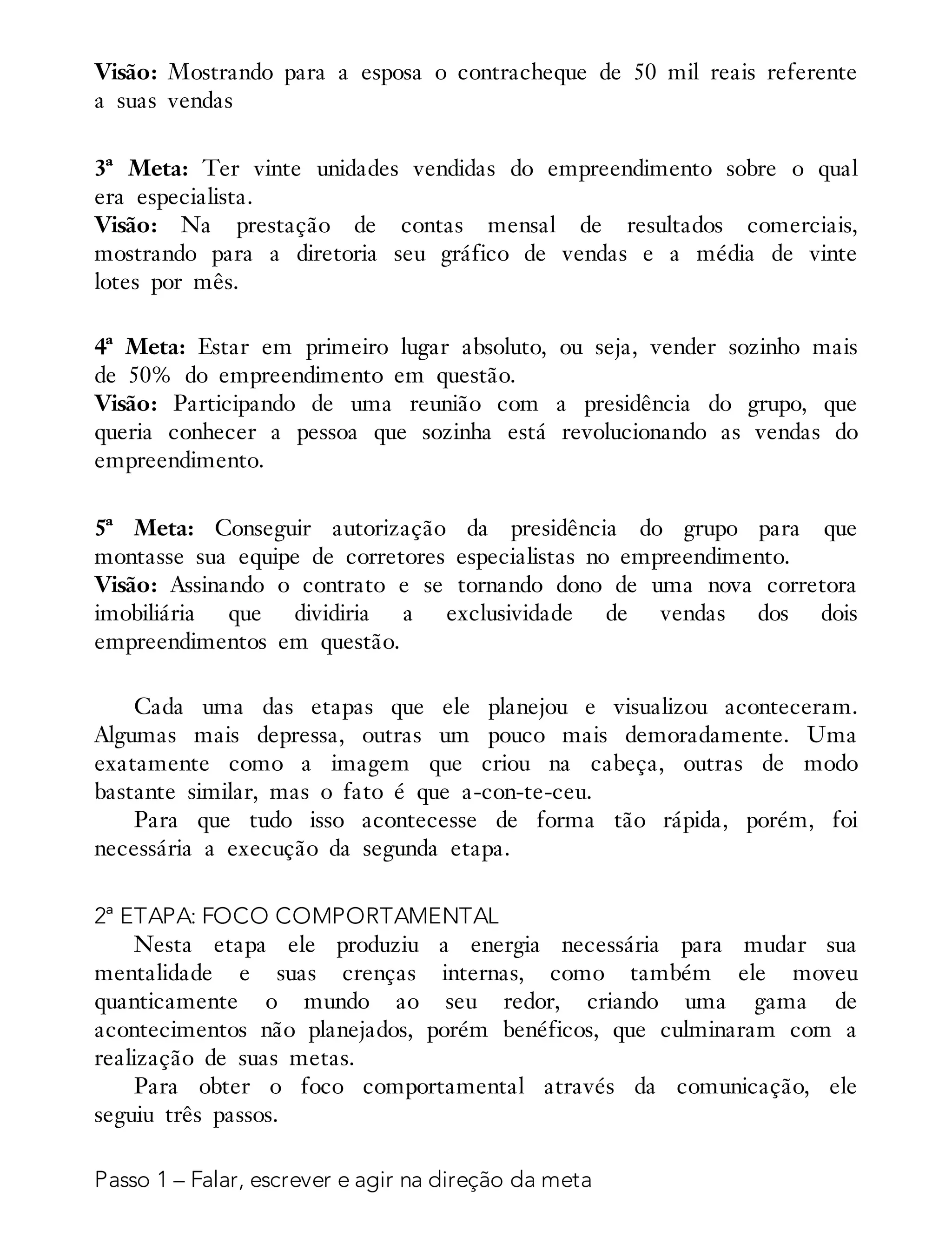 Visão: Mostrando para a esposa o contracheque de 50 mil reais referente
a suas vendas
3ª Meta: Ter vinte unidades vendidas do empreendimento sobre o qual
era especialista.
Visão: Na prestação de contas mensal de resultados comerciais,
mostrando para a diretoria seu gráfico de vendas e a média de vinte
lotes por mês.
4ª Meta: Estar em primeiro lugar absoluto, ou seja, vender sozinho mais
de 50% do empreendimento em questão.
Visão: Participando de uma reunião com a presidência do grupo, que
queria conhecer a pessoa que sozinha está revolucionando as vendas do
empreendimento.
5ª Meta: Conseguir autorização da presidência do grupo para que
montasse sua equipe de corretores especialistas no empreendimento.
Visão: Assinando o contrato e se tornando dono de uma nova corretora
imobiliária que dividiria a exclusividade de vendas dos dois
empreendimentos em questão.
Cada uma das etapas que ele planejou e visualizou aconteceram.
Algumas mais depressa, outras um pouco mais demoradamente. Uma
exatamente como a imagem que criou na cabeça, outras de modo
bastante similar, mas o fato é que a-con-te-ceu.
Para que tudo isso acontecesse de forma tão rápida, porém, foi
necessária a execução da segunda etapa.
2ª ETAPA: FOCO COMPORTAMENTAL
Nesta etapa ele produziu a energia necessária para mudar sua
mentalidade e suas crenças internas, como também ele moveu
quanticamente o mundo ao seu redor, criando uma gama de
acontecimentos não planejados, porém benéficos, que culminaram com a
realização de suas metas.
Para obter o foco comportamental através da comunicação, ele
seguiu três passos.
Passo 1 – Falar, escrever e agir na direção da meta
 