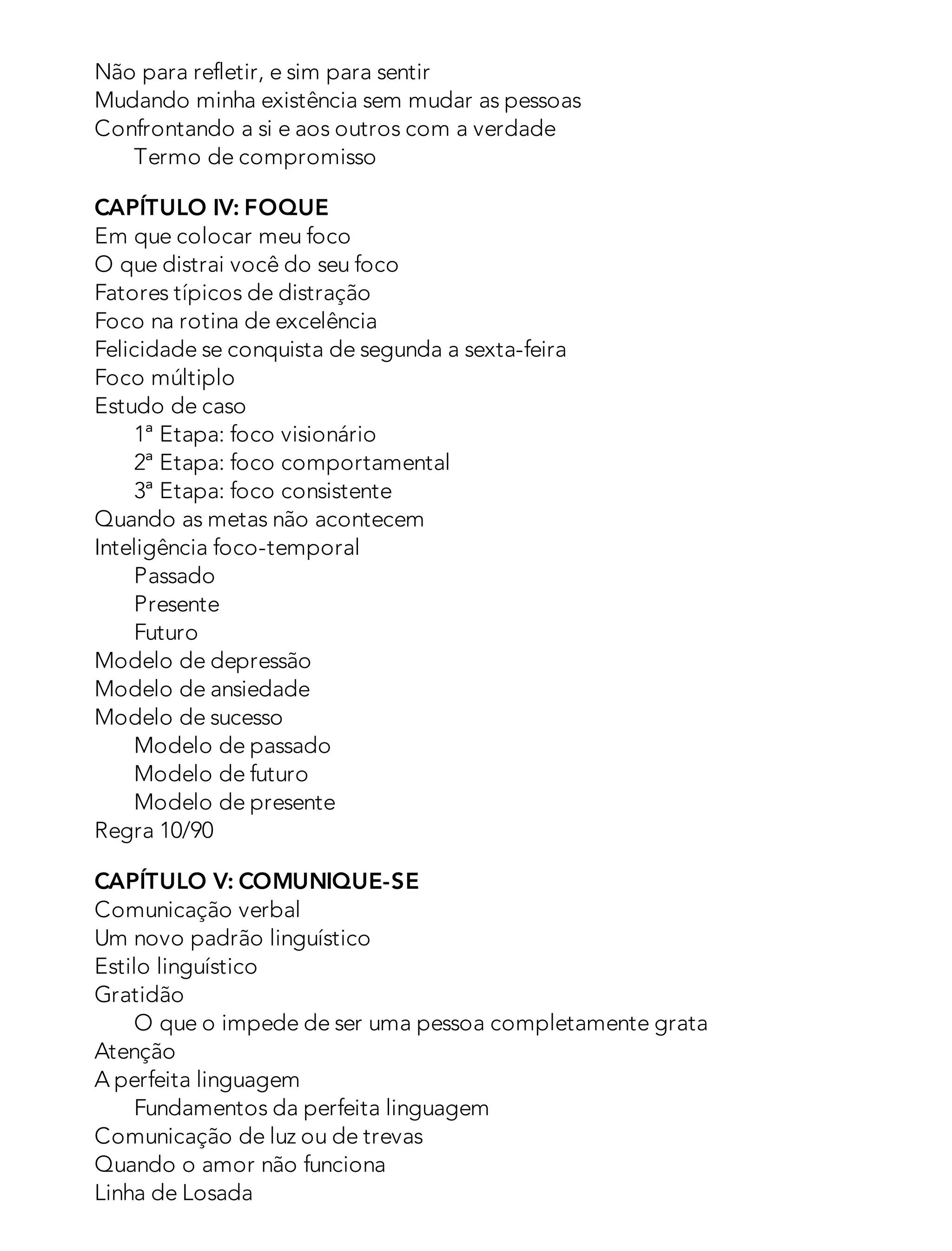 Não para refletir, e sim para sentir
Mudando minha existência sem mudar as pessoas
Confrontando a si e aos outros com a verdade
Termo de compromisso
CAPÍTULO IV: FOQUE
Em que colocar meu foco
O que distrai você do seu foco
Fatores típicos de distração
Foco na rotina de excelência
Felicidade se conquista de segunda a sexta-feira
Foco múltiplo
Estudo de caso
1ª Etapa: foco visionário
2ª Etapa: foco comportamental
3ª Etapa: foco consistente
Quando as metas não acontecem
Inteligência foco-temporal
Passado
Presente
Futuro
Modelo de depressão
Modelo de ansiedade
Modelo de sucesso
Modelo de passado
Modelo de futuro
Modelo de presente
Regra 10/90
CAPÍTULO V: COMUNIQUE-SE
Comunicação verbal
Um novo padrão linguístico
Estilo linguístico
Gratidão
O que o impede de ser uma pessoa completamente grata
Atenção
A perfeita linguagem
Fundamentos da perfeita linguagem
Comunicação de luz ou de trevas
Quando o amor não funciona
Linha de Losada
 