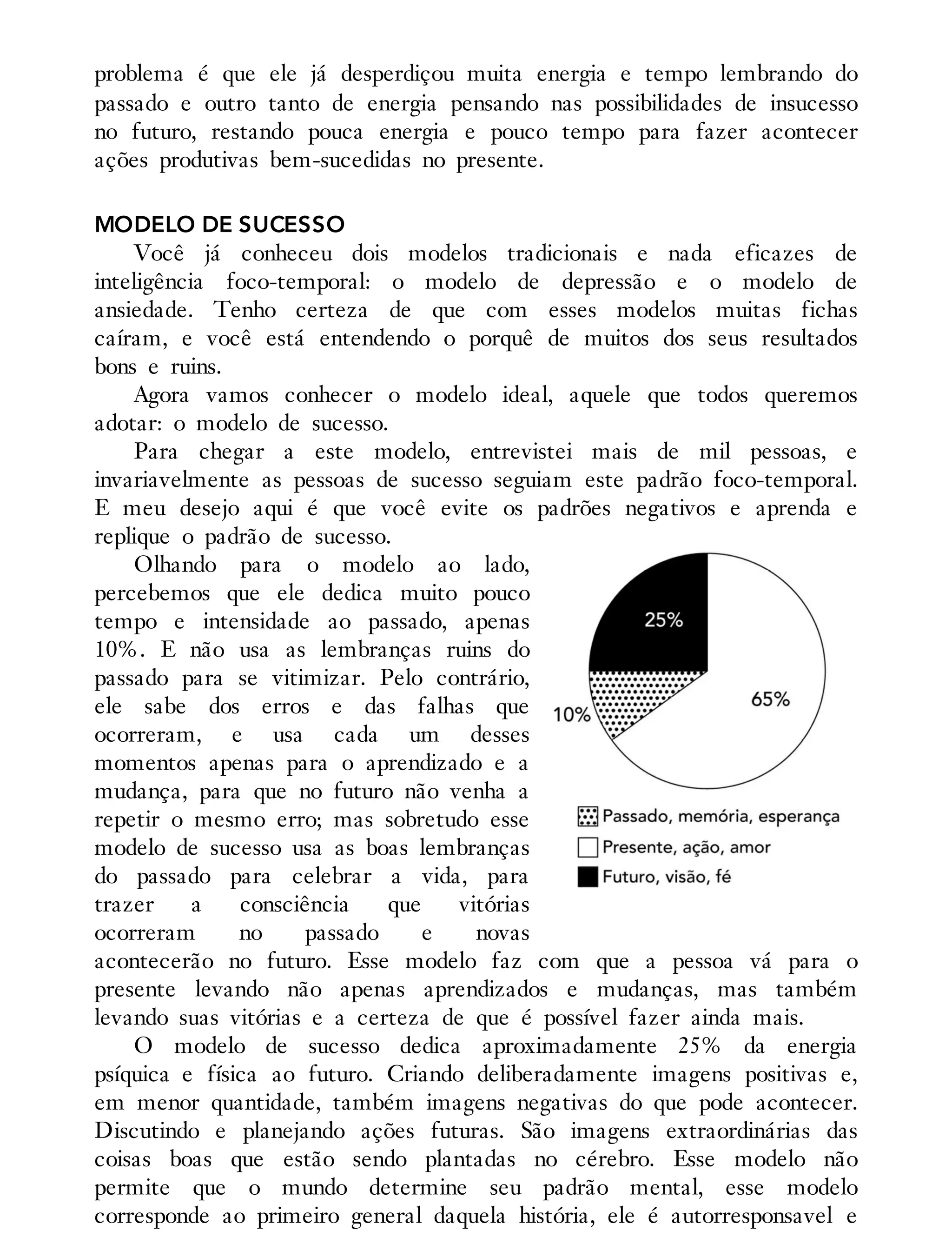 problema é que ele já desperdiçou muita energia e tempo lembrando do
passado e outro tanto de energia pensando nas possibilidades de insucesso
no futuro, restando pouca energia e pouco tempo para fazer acontecer
ações produtivas bem-sucedidas no presente.
MODELO DE SUCESSO
Você já conheceu dois modelos tradicionais e nada eficazes de
inteligência foco-temporal: o modelo de depressão e o modelo de
ansiedade. Tenho certeza de que com esses modelos muitas fichas
caíram, e você está entendendo o porquê de muitos dos seus resultados
bons e ruins.
Agora vamos conhecer o modelo ideal, aquele que todos queremos
adotar: o modelo de sucesso.
Para chegar a este modelo, entrevistei mais de mil pessoas, e
invariavelmente as pessoas de sucesso seguiam este padrão foco-temporal.
E meu desejo aqui é que você evite os padrões negativos e aprenda e
replique o padrão de sucesso.
Olhando para o modelo ao lado,
percebemos que ele dedica muito pouco
tempo e intensidade ao passado, apenas
10%. E não usa as lembranças ruins do
passado para se vitimizar. Pelo contrário,
ele sabe dos erros e das falhas que
ocorreram, e usa cada um desses
momentos apenas para o aprendizado e a
mudança, para que no futuro não venha a
repetir o mesmo erro; mas sobretudo esse
modelo de sucesso usa as boas lembranças
do passado para celebrar a vida, para
trazer a consciência que vitórias
ocorreram no passado e novas
acontecerão no futuro. Esse modelo faz com que a pessoa vá para o
presente levando não apenas aprendizados e mudanças, mas também
levando suas vitórias e a certeza de que é possível fazer ainda mais.
O modelo de sucesso dedica aproximadamente 25% da energia
psíquica e física ao futuro. Criando deliberadamente imagens positivas e,
em menor quantidade, também imagens negativas do que pode acontecer.
Discutindo e planejando ações futuras. São imagens extraordinárias das
coisas boas que estão sendo plantadas no cérebro. Esse modelo não
permite que o mundo determine seu padrão mental, esse modelo
corresponde ao primeiro general daquela história, ele é autorresponsavel e
 