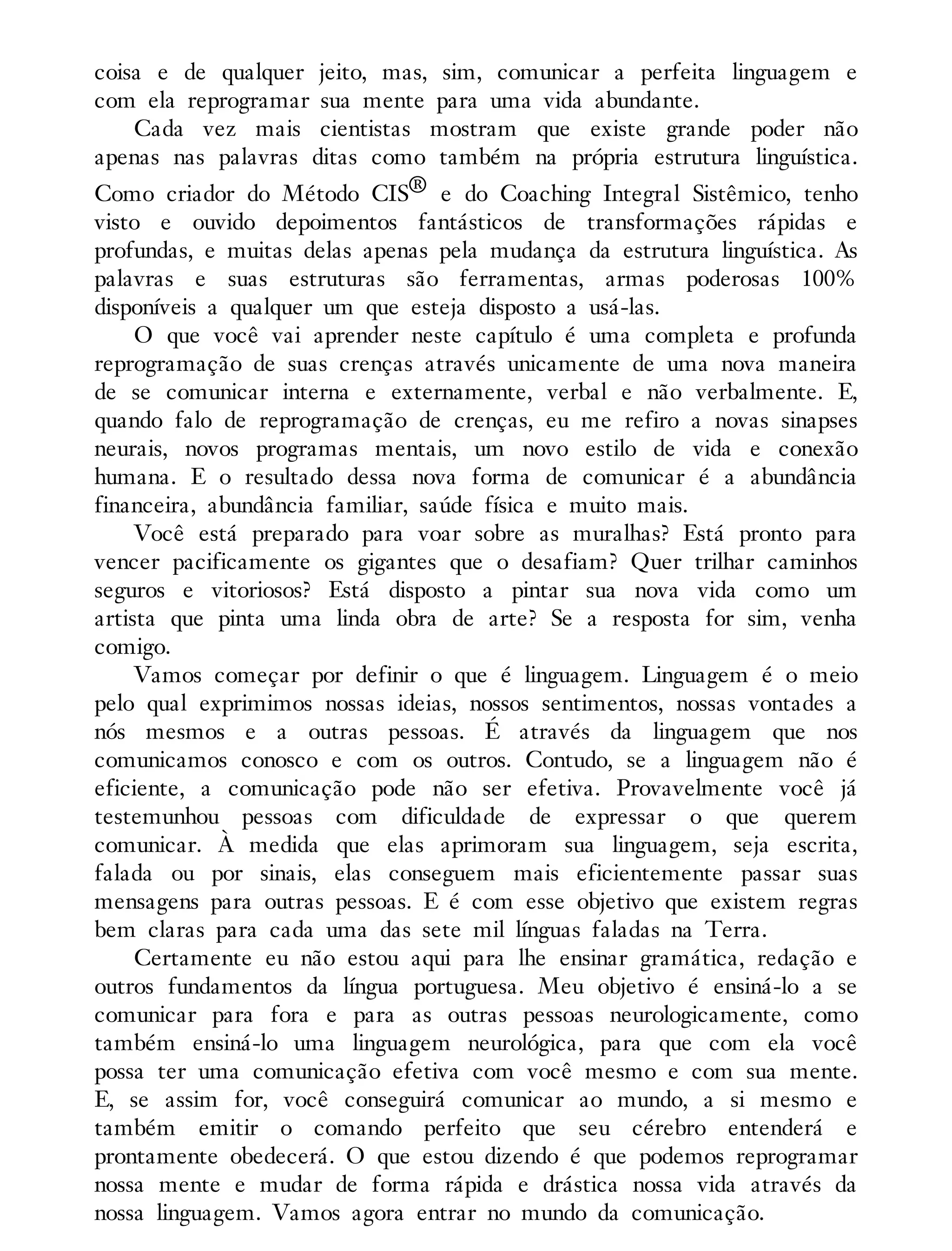 coisa e de qualquer jeito, mas, sim, comunicar a perfeita linguagem e
com ela reprogramar sua mente para uma vida abundante.
Cada vez mais cientistas mostram que existe grande poder não
apenas nas palavras ditas como também na própria estrutura linguística.
Como criador do Método CIS® e do Coaching Integral Sistêmico, tenho
visto e ouvido depoimentos fantásticos de transformações rápidas e
profundas, e muitas delas apenas pela mudança da estrutura linguística. As
palavras e suas estruturas são ferramentas, armas poderosas 100%
disponíveis a qualquer um que esteja disposto a usá-las.
O que você vai aprender neste capítulo é uma completa e profunda
reprogramação de suas crenças através unicamente de uma nova maneira
de se comunicar interna e externamente, verbal e não verbalmente. E,
quando falo de reprogramação de crenças, eu me refiro a novas sinapses
neurais, novos programas mentais, um novo estilo de vida e conexão
humana. E o resultado dessa nova forma de comunicar é a abundância
financeira, abundância familiar, saúde física e muito mais.
Você está preparado para voar sobre as muralhas? Está pronto para
vencer pacificamente os gigantes que o desafiam? Quer trilhar caminhos
seguros e vitoriosos? Está disposto a pintar sua nova vida como um
artista que pinta uma linda obra de arte? Se a resposta for sim, venha
comigo.
Vamos começar por definir o que é linguagem. Linguagem é o meio
pelo qual exprimimos nossas ideias, nossos sentimentos, nossas vontades a
nós mesmos e a outras pessoas. É através da linguagem que nos
comunicamos conosco e com os outros. Contudo, se a linguagem não é
eficiente, a comunicação pode não ser efetiva. Provavelmente você já
testemunhou pessoas com dificuldade de expressar o que querem
comunicar. À medida que elas aprimoram sua linguagem, seja escrita,
falada ou por sinais, elas conseguem mais eficientemente passar suas
mensagens para outras pessoas. E é com esse objetivo que existem regras
bem claras para cada uma das sete mil línguas faladas na Terra.
Certamente eu não estou aqui para lhe ensinar gramática, redação e
outros fundamentos da língua portuguesa. Meu objetivo é ensiná-lo a se
comunicar para fora e para as outras pessoas neurologicamente, como
também ensiná-lo uma linguagem neurológica, para que com ela você
possa ter uma comunicação efetiva com você mesmo e com sua mente.
E, se assim for, você conseguirá comunicar ao mundo, a si mesmo e
também emitir o comando perfeito que seu cérebro entenderá e
prontamente obedecerá. O que estou dizendo é que podemos reprogramar
nossa mente e mudar de forma rápida e drástica nossa vida através da
nossa linguagem. Vamos agora entrar no mundo da comunicação.
 