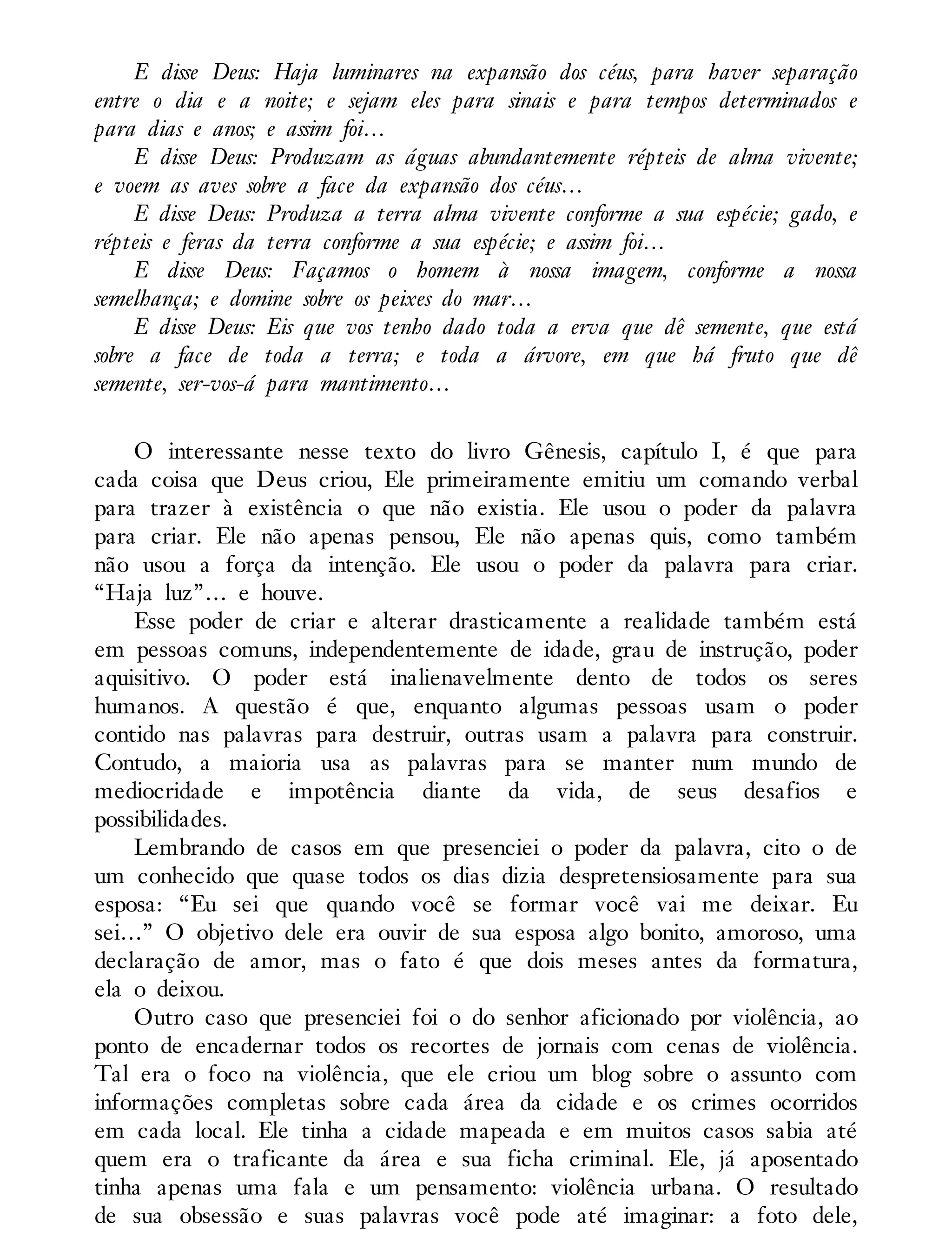 E disse Deus: Haja luminares na expansão dos céus, para haver separação
entre o dia e a noite; e sejam eles para sinais e para tempos determinados e
para dias e anos; e assim foi…
E disse Deus: Produzam as águas abundantemente répteis de alma vivente;
e voem as aves sobre a face da expansão dos céus…
E disse Deus: Produza a terra alma vivente conforme a sua espécie; gado, e
répteis e feras da terra conforme a sua espécie; e assim foi…
E disse Deus: Façamos o homem à nossa imagem, conforme a nossa
semelhança; e domine sobre os peixes do mar…
E disse Deus: Eis que vos tenho dado toda a erva que dê semente, que está
sobre a face de toda a terra; e toda a árvore, em que há fruto que dê
semente, ser-vos-á para mantimento…
O interessante nesse texto do livro Gênesis, capítulo I, é que para
cada coisa que Deus criou, Ele primeiramente emitiu um comando verbal
para trazer à existência o que não existia. Ele usou o poder da palavra
para criar. Ele não apenas pensou, Ele não apenas quis, como também
não usou a força da intenção. Ele usou o poder da palavra para criar.
“Haja luz”… e houve.
Esse poder de criar e alterar drasticamente a realidade também está
em pessoas comuns, independentemente de idade, grau de instrução, poder
aquisitivo. O poder está inalienavelmente dento de todos os seres
humanos. A questão é que, enquanto algumas pessoas usam o poder
contido nas palavras para destruir, outras usam a palavra para construir.
Contudo, a maioria usa as palavras para se manter num mundo de
mediocridade e impotência diante da vida, de seus desafios e
possibilidades.
Lembrando de casos em que presenciei o poder da palavra, cito o de
um conhecido que quase todos os dias dizia despretensiosamente para sua
esposa: “Eu sei que quando você se formar você vai me deixar. Eu
sei…” O objetivo dele era ouvir de sua esposa algo bonito, amoroso, uma
declaração de amor, mas o fato é que dois meses antes da formatura,
ela o deixou.
Outro caso que presenciei foi o do senhor aficionado por violência, ao
ponto de encadernar todos os recortes de jornais com cenas de violência.
Tal era o foco na violência, que ele criou um blog sobre o assunto com
informações completas sobre cada área da cidade e os crimes ocorridos
em cada local. Ele tinha a cidade mapeada e em muitos casos sabia até
quem era o traficante da área e sua ficha criminal. Ele, já aposentado
tinha apenas uma fala e um pensamento: violência urbana. O resultado
de sua obsessão e suas palavras você pode até imaginar: a foto dele,
 