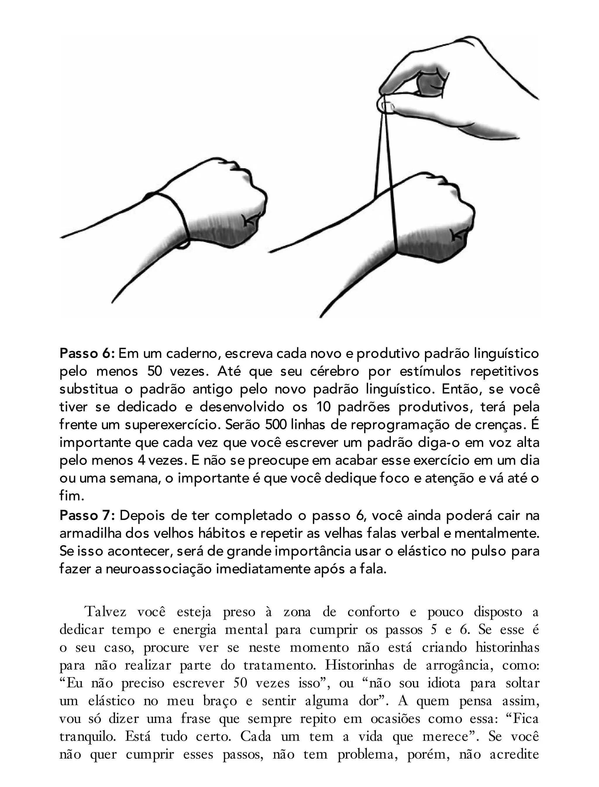 Passo 6: Em um caderno, escreva cada novo e produtivo padrão linguístico
pelo menos 50 vezes. Até que seu cérebro por estímulos repetitivos
substitua o padrão antigo pelo novo padrão linguístico. Então, se você
tiver se dedicado e desenvolvido os 10 padrões produtivos, terá pela
frente um superexercício. Serão 500 linhas de reprogramação de crenças. É
importante que cada vez que você escrever um padrão diga-o em voz alta
pelo menos 4 vezes. E não se preocupe em acabar esse exercício em um dia
ou uma semana, o importante é que você dedique foco e atenção e vá até o
fim.
Passo 7: Depois de ter completado o passo 6, você ainda poderá cair na
armadilha dos velhos hábitos e repetir as velhas falas verbal e mentalmente.
Se isso acontecer, será de grande importância usar o elástico no pulso para
fazer a neuroassociação imediatamente após a fala.
Talvez você esteja preso à zona de conforto e pouco disposto a
dedicar tempo e energia mental para cumprir os passos 5 e 6. Se esse é
o seu caso, procure ver se neste momento não está criando historinhas
para não realizar parte do tratamento. Historinhas de arrogância, como:
“Eu não preciso escrever 50 vezes isso”, ou “não sou idiota para soltar
um elástico no meu braço e sentir alguma dor”. A quem pensa assim,
vou só dizer uma frase que sempre repito em ocasiões como essa: “Fica
tranquilo. Está tudo certo. Cada um tem a vida que merece”. Se você
não quer cumprir esses passos, não tem problema, porém, não acredite
 