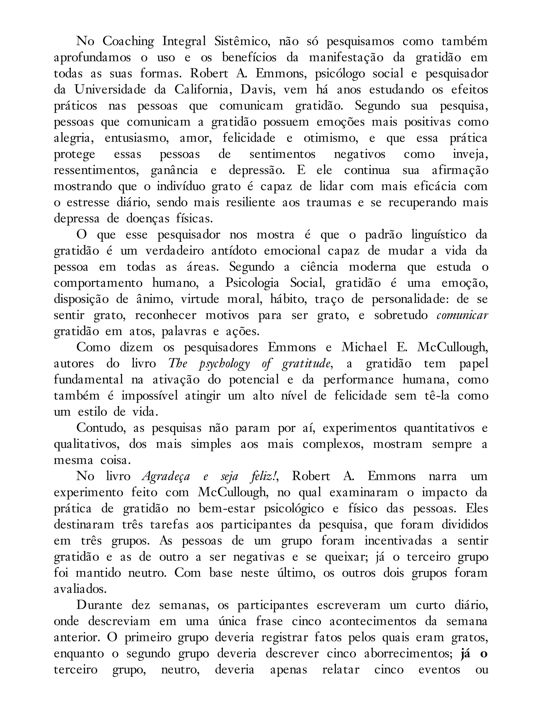 No Coaching Integral Sistêmico, não só pesquisamos como também
aprofundamos o uso e os benefícios da manifestação da gratidão em
todas as suas formas. Robert A. Emmons, psicólogo social e pesquisador
da Universidade da California, Davis, vem há anos estudando os efeitos
práticos nas pessoas que comunicam gratidão. Segundo sua pesquisa,
pessoas que comunicam a gratidão possuem emoções mais positivas como
alegria, entusiasmo, amor, felicidade e otimismo, e que essa prática
protege essas pessoas de sentimentos negativos como inveja,
ressentimentos, ganância e depressão. E ele continua sua afirmação
mostrando que o indivíduo grato é capaz de lidar com mais eficácia com
o estresse diário, sendo mais resiliente aos traumas e se recuperando mais
depressa de doenças físicas.
O que esse pesquisador nos mostra é que o padrão linguístico da
gratidão é um verdadeiro antídoto emocional capaz de mudar a vida da
pessoa em todas as áreas. Segundo a ciência moderna que estuda o
comportamento humano, a Psicologia Social, gratidão é uma emoção,
disposição de ânimo, virtude moral, hábito, traço de personalidade: de se
sentir grato, reconhecer motivos para ser grato, e sobretudo comunicar
gratidão em atos, palavras e ações.
Como dizem os pesquisadores Emmons e Michael E. McCullough,
autores do livro The psychology of gratitude, a gratidão tem papel
fundamental na ativação do potencial e da performance humana, como
também é impossível atingir um alto nível de felicidade sem tê-la como
um estilo de vida.
Contudo, as pesquisas não param por aí, experimentos quantitativos e
qualitativos, dos mais simples aos mais complexos, mostram sempre a
mesma coisa.
No livro Agradeça e seja feliz!, Robert A. Emmons narra um
experimento feito com McCullough, no qual examinaram o impacto da
prática de gratidão no bem-estar psicológico e físico das pessoas. Eles
destinaram três tarefas aos participantes da pesquisa, que foram divididos
em três grupos. As pessoas de um grupo foram incentivadas a sentir
gratidão e as de outro a ser negativas e se queixar; já o terceiro grupo
foi mantido neutro. Com base neste último, os outros dois grupos foram
avaliados.
Durante dez semanas, os participantes escreveram um curto diário,
onde descreviam em uma única frase cinco acontecimentos da semana
anterior. O primeiro grupo deveria registrar fatos pelos quais eram gratos,
enquanto o segundo grupo deveria descrever cinco aborrecimentos; já o
terceiro grupo, neutro, deveria apenas relatar cinco eventos ou
 