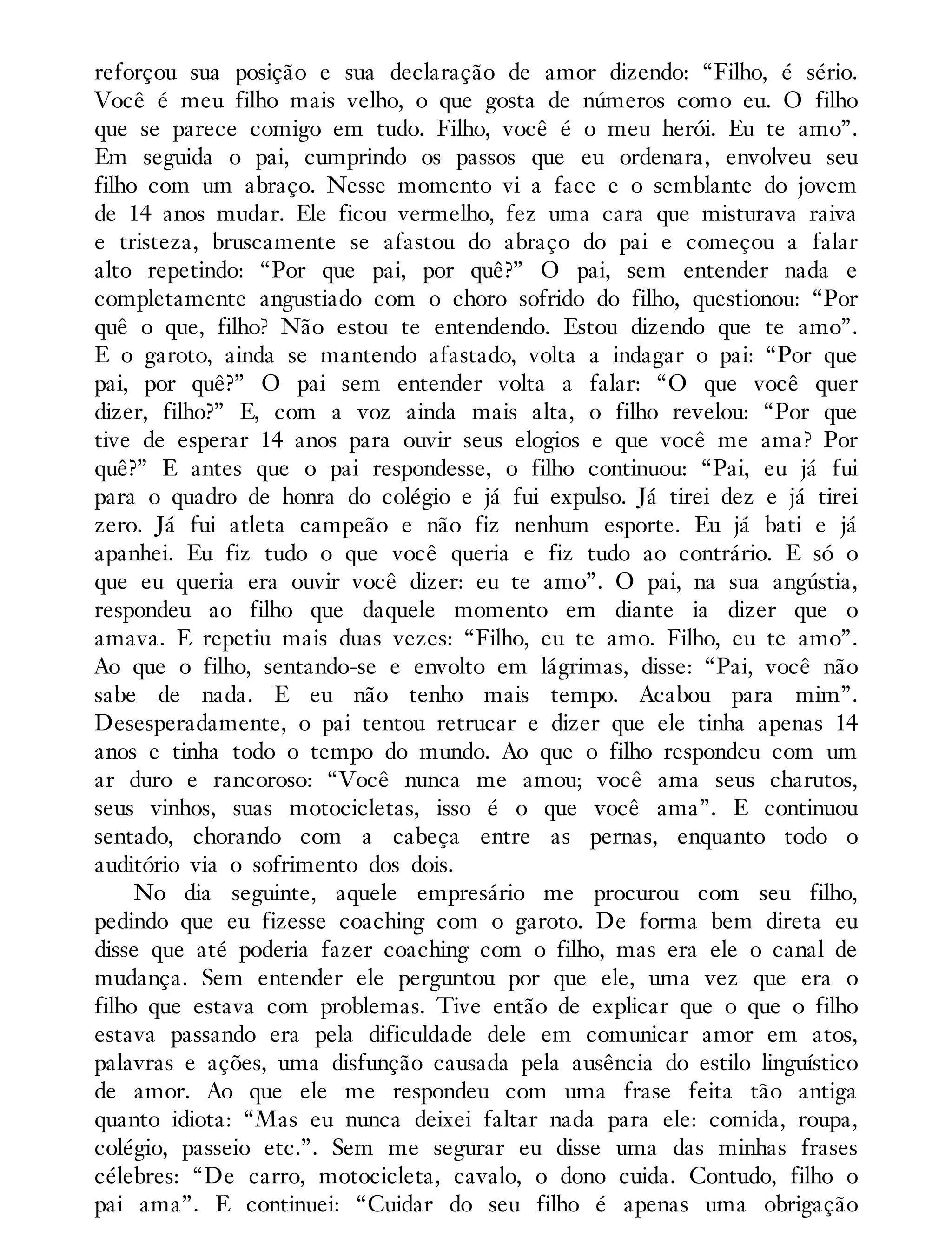 reforçou sua posição e sua declaração de amor dizendo: “Filho, é sério.
Você é meu filho mais velho, o que gosta de números como eu. O filho
que se parece comigo em tudo. Filho, você é o meu herói. Eu te amo”.
Em seguida o pai, cumprindo os passos que eu ordenara, envolveu seu
filho com um abraço. Nesse momento vi a face e o semblante do jovem
de 14 anos mudar. Ele ficou vermelho, fez uma cara que misturava raiva
e tristeza, bruscamente se afastou do abraço do pai e começou a falar
alto repetindo: “Por que pai, por quê?” O pai, sem entender nada e
completamente angustiado com o choro sofrido do filho, questionou: “Por
quê o que, filho? Não estou te entendendo. Estou dizendo que te amo”.
E o garoto, ainda se mantendo afastado, volta a indagar o pai: “Por que
pai, por quê?” O pai sem entender volta a falar: “O que você quer
dizer, filho?” E, com a voz ainda mais alta, o filho revelou: “Por que
tive de esperar 14 anos para ouvir seus elogios e que você me ama? Por
quê?” E antes que o pai respondesse, o filho continuou: “Pai, eu já fui
para o quadro de honra do colégio e já fui expulso. Já tirei dez e já tirei
zero. Já fui atleta campeão e não fiz nenhum esporte. Eu já bati e já
apanhei. Eu fiz tudo o que você queria e fiz tudo ao contrário. E só o
que eu queria era ouvir você dizer: eu te amo”. O pai, na sua angústia,
respondeu ao filho que daquele momento em diante ia dizer que o
amava. E repetiu mais duas vezes: “Filho, eu te amo. Filho, eu te amo”.
Ao que o filho, sentando-se e envolto em lágrimas, disse: “Pai, você não
sabe de nada. E eu não tenho mais tempo. Acabou para mim”.
Desesperadamente, o pai tentou retrucar e dizer que ele tinha apenas 14
anos e tinha todo o tempo do mundo. Ao que o filho respondeu com um
ar duro e rancoroso: “Você nunca me amou; você ama seus charutos,
seus vinhos, suas motocicletas, isso é o que você ama”. E continuou
sentado, chorando com a cabeça entre as pernas, enquanto todo o
auditório via o sofrimento dos dois.
No dia seguinte, aquele empresário me procurou com seu filho,
pedindo que eu fizesse coaching com o garoto. De forma bem direta eu
disse que até poderia fazer coaching com o filho, mas era ele o canal de
mudança. Sem entender ele perguntou por que ele, uma vez que era o
filho que estava com problemas. Tive então de explicar que o que o filho
estava passando era pela dificuldade dele em comunicar amor em atos,
palavras e ações, uma disfunção causada pela ausência do estilo linguístico
de amor. Ao que ele me respondeu com uma frase feita tão antiga
quanto idiota: “Mas eu nunca deixei faltar nada para ele: comida, roupa,
colégio, passeio etc.”. Sem me segurar eu disse uma das minhas frases
célebres: “De carro, motocicleta, cavalo, o dono cuida. Contudo, filho o
pai ama”. E continuei: “Cuidar do seu filho é apenas uma obrigação
 