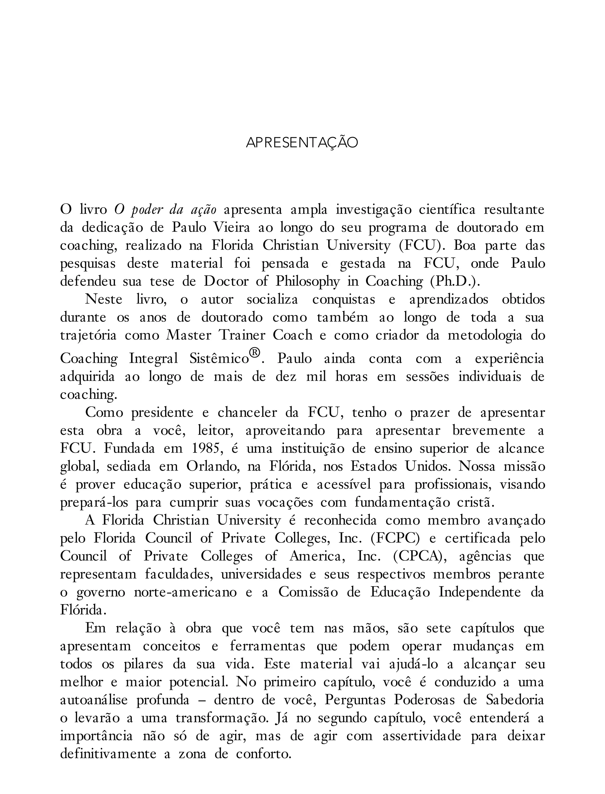 APRESENTAÇÃO
O livro O poder da ação apresenta ampla investigação científica resultante
da dedicação de Paulo Vieira ao longo do seu programa de doutorado em
coaching, realizado na Florida Christian University (FCU). Boa parte das
pesquisas deste material foi pensada e gestada na FCU, onde Paulo
defendeu sua tese de Doctor of Philosophy in Coaching (Ph.D.).
Neste livro, o autor socializa conquistas e aprendizados obtidos
durante os anos de doutorado como também ao longo de toda a sua
trajetória como Master Trainer Coach e como criador da metodologia do
Coaching Integral Sistêmico®. Paulo ainda conta com a experiência
adquirida ao longo de mais de dez mil horas em sessões individuais de
coaching.
Como presidente e chanceler da FCU, tenho o prazer de apresentar
esta obra a você, leitor, aproveitando para apresentar brevemente a
FCU. Fundada em 1985, é uma instituição de ensino superior de alcance
global, sediada em Orlando, na Flórida, nos Estados Unidos. Nossa missão
é prover educação superior, prática e acessível para profissionais, visando
prepará-los para cumprir suas vocações com fundamentação cristã.
A Florida Christian University é reconhecida como membro avançado
pelo Florida Council of Private Colleges, Inc. (FCPC) e certificada pelo
Council of Private Colleges of America, Inc. (CPCA), agências que
representam faculdades, universidades e seus respectivos membros perante
o governo norte-americano e a Comissão de Educação Independente da
Flórida.
Em relação à obra que você tem nas mãos, são sete capítulos que
apresentam conceitos e ferramentas que podem operar mudanças em
todos os pilares da sua vida. Este material vai ajudá-lo a alcançar seu
melhor e maior potencial. No primeiro capítulo, você é conduzido a uma
autoanálise profunda – dentro de você, Perguntas Poderosas de Sabedoria
o levarão a uma transformação. Já no segundo capítulo, você entenderá a
importância não só de agir, mas de agir com assertividade para deixar
definitivamente a zona de conforto.
 