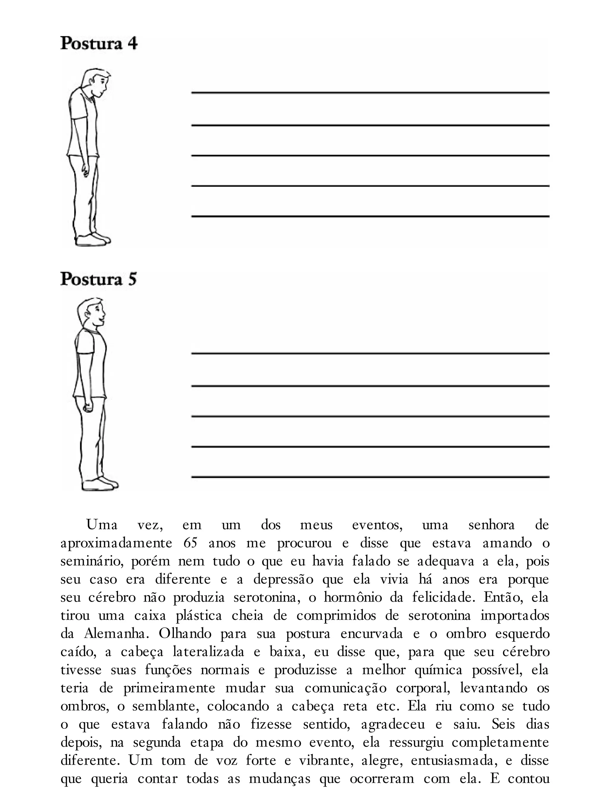 Uma vez, em um dos meus eventos, uma senhora de
aproximadamente 65 anos me procurou e disse que estava amando o
seminário, porém nem tudo o que eu havia falado se adequava a ela, pois
seu caso era diferente e a depressão que ela vivia há anos era porque
seu cérebro não produzia serotonina, o hormônio da felicidade. Então, ela
tirou uma caixa plástica cheia de comprimidos de serotonina importados
da Alemanha. Olhando para sua postura encurvada e o ombro esquerdo
caído, a cabeça lateralizada e baixa, eu disse que, para que seu cérebro
tivesse suas funções normais e produzisse a melhor química possível, ela
teria de primeiramente mudar sua comunicação corporal, levantando os
ombros, o semblante, colocando a cabeça reta etc. Ela riu como se tudo
o que estava falando não fizesse sentido, agradeceu e saiu. Seis dias
depois, na segunda etapa do mesmo evento, ela ressurgiu completamente
diferente. Um tom de voz forte e vibrante, alegre, entusiasmada, e disse
que queria contar todas as mudanças que ocorreram com ela. E contou
 